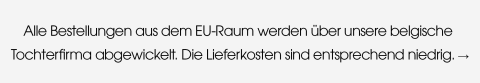 Alle Bestellungen aus dem EU-Raum werden über unsere belgische Tochterfirma abgewickelt. Die Lieferkosten sind entsprechend niedrig.