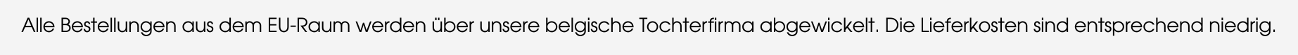 Alle Bestellungen aus dem EU-Raum werden über unsere belgische Tochterfirma abgewickelt. Die Lieferkosten sind entsprechend niedrig.